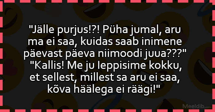 Püha jumal, aru ma ei saa, kuidas saab inimene päevast päeva niimoodi juua?